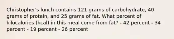 Christopher's lunch contains 121 grams of carbohydrate, 40 grams of protein, and 25 grams of fat. What percent of kilocalories (kcal) in this meal come from fat? - 42 percent - 34 percent - 19 percent - 26 percent