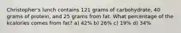 Christopher's lunch contains 121 grams of carbohydrate, 40 grams of protein, and 25 grams from fat. What percentage of the kcalories comes from fat? a) 42% b) 26% c) 19% d) 34%