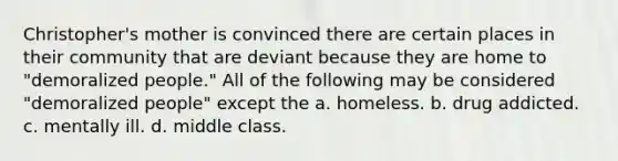 Christopher's mother is convinced there are certain places in their community that are deviant because they are home to "demoralized people." All of the following may be considered "demoralized people" except the a. homeless. b. drug addicted. c. mentally ill. d. middle class.