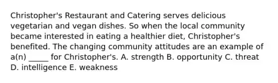 Christopher's Restaurant and Catering serves delicious vegetarian and vegan dishes. So when the local community became interested in eating a healthier diet, Christopher's benefited. The changing community attitudes are an example of a(n) _____ for Christopher's. A. strength B. opportunity C. threat D. intelligence E. weakness