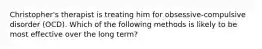 Christopher's therapist is treating him for obsessive-compulsive disorder (OCD). Which of the following methods is likely to be most effective over the long term?