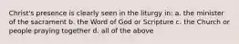 Christ's presence is clearly seen in the liturgy in: a. the minister of the sacrament b. the Word of God or Scripture c. the Church or people praying together d. all of the above