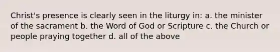 Christ's presence is clearly seen in the liturgy in: a. the minister of the sacrament b. the Word of God or Scripture c. the Church or people praying together d. all of the above