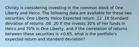 Christy is considering investing in the common stock of One Liberty and Heico. The following data are available for these two securities: One Liberty Heico Expected return .12 .16 Standard deviation of returns .08 .20 If she invests 30% of her funds in Heico and 70% in One Liberty, and if the correlation of returns between these securities is +0.65, what is the portfolio's expected return and standard deviation?