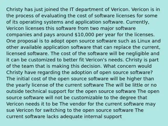 Christy has just joined the IT department of Vericon. Vericon is in the process of evaluating the cost of software licenses for some of its operating systems and application software. Currently, Vericon licenses this software from two major software companies and pays around 10,000 per year for the licenses. One proposal is to adopt open source software such as Linux and other available application software that can replace the current, licensed software. The cost of the software will be negligible and it can be customized to better fit Vericon's needs. Christy is part of the team that is making this decision. What concern would Christy have regarding the adoption of open source software? The initial cost of the open source software will be higher than the yearly license of the current software The will be little or no outside technical support for the open source software The open source software will not be customizable to the degree that Vericon needs it to be The vendor for the current software may sue Vericon for switching to the open source software The current software lacks adequate internal support