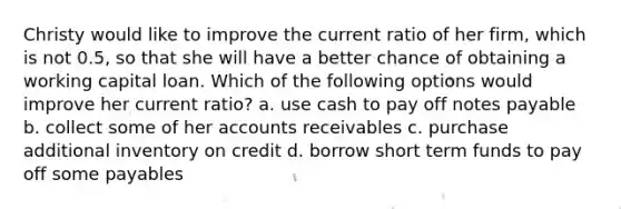 Christy would like to improve the current ratio of her firm, which is not 0.5, so that she will have a better chance of obtaining a working capital loan. Which of the following options would improve her current ratio? a. use cash to pay off notes payable b. collect some of her accounts receivables c. purchase additional inventory on credit d. borrow short term funds to pay off some payables