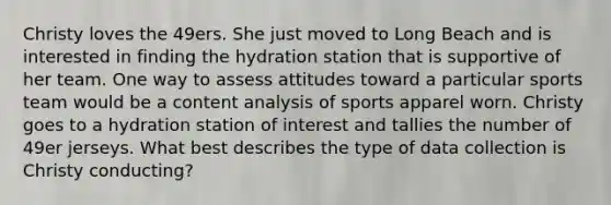 Christy loves the 49ers. She just moved to Long Beach and is interested in finding the hydration station that is supportive of her team. One way to assess attitudes toward a particular sports team would be a content analysis of sports apparel worn. Christy goes to a hydration station of interest and tallies the number of 49er jerseys. What best describes the type of data collection is Christy conducting?