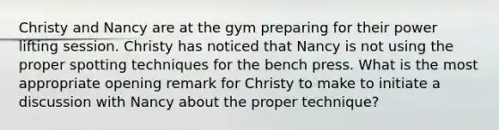 Christy and Nancy are at the gym preparing for their power lifting session. Christy has noticed that Nancy is not using the proper spotting techniques for the bench press. What is the most appropriate opening remark for Christy to make to initiate a discussion with Nancy about the proper technique?