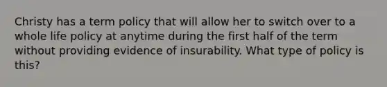 Christy has a term policy that will allow her to switch over to a whole life policy at anytime during the first half of the term without providing evidence of insurability. What type of policy is this?