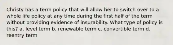 Christy has a term policy that will allow her to switch over to a whole life policy at any time during the first half of the term without providing evidence of insurability. What type of policy is this? a. level term b. renewable term c. convertible term d. reentry term