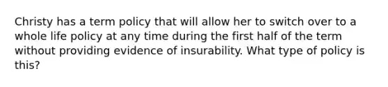 Christy has a term policy that will allow her to switch over to a whole life policy at any time during the first half of the term without providing evidence of insurability. What type of policy is this?