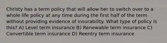 Christy has a term policy that will allow her to switch over to a whole life policy at any time during the first half of the term without providing evidence of insurability. What type of policy is this? A) Level term insurance B) Renewable term insurance C) Convertible term insurance D) Reentry term insurance