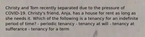 Christy and Tom recently separated due to the pressure of COVID-19. Christy's friend, Anja, has a house for rent as long as she needs it. Which of the following is a tenancy for an indefinite period of time? - periodic tenancy - tenancy at will - tenancy at sufferance - tenancy for a term