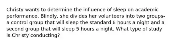 Christy wants to determine the influence of sleep on academic performance. Blindly, she divides her volunteers into two groups-a control group that will sleep the standard 8 hours a night and a second group that will sleep 5 hours a night. What type of study is Christy conducting?