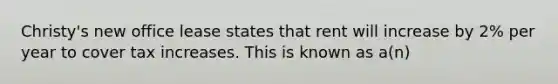 Christy's new office lease states that rent will increase by 2% per year to cover tax increases. This is known as a(n)