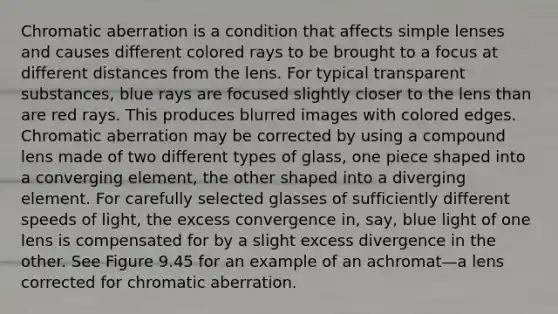 Chromatic aberration is a condition that affects simple lenses and causes different colored rays to be brought to a focus at different distances from the lens. For typical transparent substances, blue rays are focused slightly closer to the lens than are red rays. This produces blurred images with colored edges. Chromatic aberration may be corrected by using a compound lens made of two different types of glass, one piece shaped into a converging element, the other shaped into a diverging element. For carefully selected glasses of sufficiently different speeds of light, the excess convergence in, say, blue light of one lens is compensated for by a slight excess divergence in the other. See Figure 9.45 for an example of an achromat—a lens corrected for chromatic aberration.