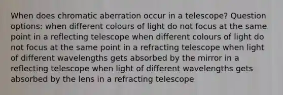 When does chromatic aberration occur in a telescope? Question options: when different colours of light do not focus at the same point in a reflecting telescope when different colours of light do not focus at the same point in a refracting telescope when light of different wavelengths gets absorbed by the mirror in a reflecting telescope when light of different wavelengths gets absorbed by the lens in a refracting telescope