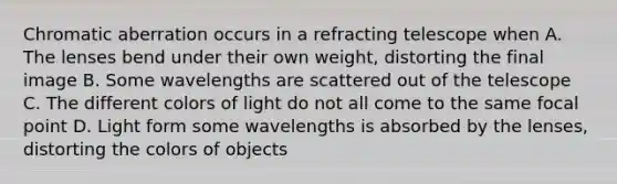 Chromatic aberration occurs in a refracting telescope when A. The lenses bend under their own weight, distorting the final image B. Some wavelengths are scattered out of the telescope C. The different colors of light do not all come to the same focal point D. Light form some wavelengths is absorbed by the lenses, distorting the colors of objects