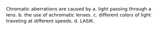 Chromatic aberrations are caused by a. light passing through a lens. b. the use of achromatic lenses. c. different colors of light traveling at different speeds. d. LASIK.