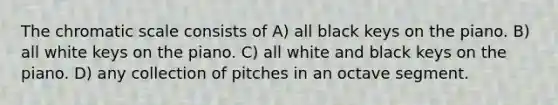 The chromatic scale consists of A) all black keys on the piano. B) all white keys on the piano. C) all white and black keys on the piano. D) any collection of pitches in an octave segment.