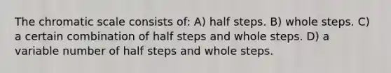 The chromatic scale consists of: A) half steps. B) whole steps. C) a certain combination of half steps and whole steps. D) a variable number of half steps and whole steps.