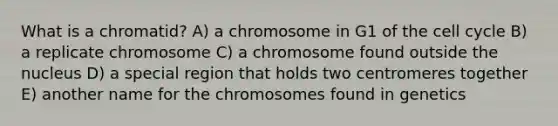 What is a chromatid? A) a chromosome in G1 of the <a href='https://www.questionai.com/knowledge/keQNMM7c75-cell-cycle' class='anchor-knowledge'>cell cycle</a> B) a replicate chromosome C) a chromosome found outside the nucleus D) a special region that holds two centromeres together E) another name for the chromosomes found in genetics