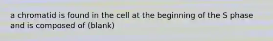 a chromatid is found in the cell at the beginning of the S phase and is composed of (blank)