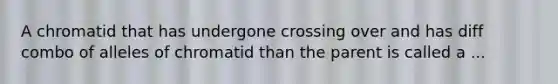 A chromatid that has undergone crossing over and has diff combo of alleles of chromatid than the parent is called a ...