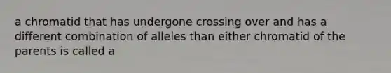 a chromatid that has undergone crossing over and has a different combination of alleles than either chromatid of the parents is called a