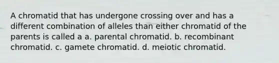 A chromatid that has undergone crossing over and has a different combination of alleles than either chromatid of the parents is called a a. parental chromatid. b. recombinant chromatid. c. gamete chromatid. d. meiotic chromatid.