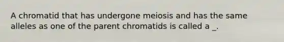 A chromatid that has undergone meiosis and has the same alleles as one of the parent chromatids is called a _.