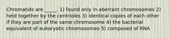 Chromatids are _____. 1) found only in aberrant chromosomes 2) held together by the centrioles 3) identical copies of each other if they are part of the same chromosome 4) the bacterial equivalent of eukaryotic chromosomes 5) composed of RNA