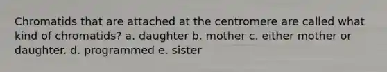 Chromatids that are attached at the centromere are called what kind of chromatids? a. daughter b. mother c. either mother or daughter. d. programmed e. sister