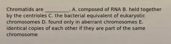 Chromatids are __________. A. composed of RNA B. held together by the centrioles C. the bacterial equivalent of eukaryotic chromosomes D. found only in aberrant chromosomes E. identical copies of each other if they are part of the same chromosome