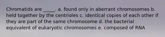 Chromatids are _____. a. found only in aberrant chromosomes b. held together by the centrioles c. identical copies of each other if they are part of the same chromosome d. the bacterial equivalent of eukaryotic chromosomes e. composed of RNA