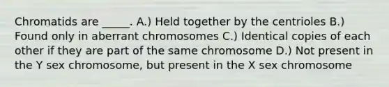 Chromatids are _____. A.) Held together by the centrioles B.) Found only in aberrant chromosomes C.) Identical copies of each other if they are part of the same chromosome D.) Not present in the Y sex chromosome, but present in the X sex chromosome