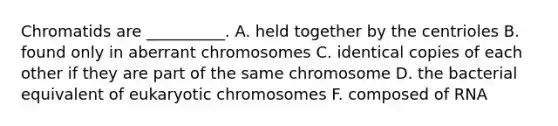 Chromatids are __________. A. held together by the centrioles B. found only in aberrant chromosomes C. identical copies of each other if they are part of the same chromosome D. the bacterial equivalent of eukaryotic chromosomes F. composed of RNA