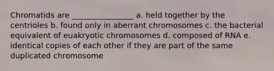 Chromatids are ________________ a. held together by the centrioles b. found only in aberrant chromosomes c. the bacterial equivalent of euakryotic chromosomes d. composed of RNA e. identical copies of each other if they are part of the same duplicated chromosome