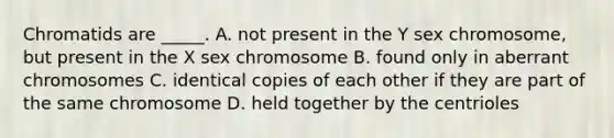 Chromatids are _____. A. not present in the Y sex chromosome, but present in the X sex chromosome B. found only in aberrant chromosomes C. identical copies of each other if they are part of the same chromosome D. held together by the centrioles