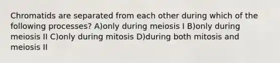 Chromatids are separated from each other during which of the following processes? A)only during meiosis I B)only during meiosis II C)only during mitosis D)during both mitosis and meiosis II