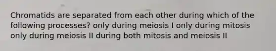 Chromatids are separated from each other during which of the following processes? only during meiosis I only during mitosis only during meiosis II during both mitosis and meiosis II