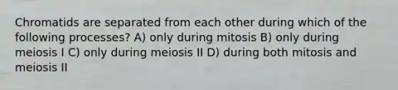 Chromatids are separated from each other during which of the following processes? A) only during mitosis B) only during meiosis I C) only during meiosis II D) during both mitosis and meiosis II