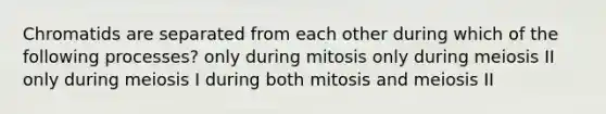 Chromatids are separated from each other during which of the following processes? only during mitosis only during meiosis II only during meiosis I during both mitosis and meiosis II