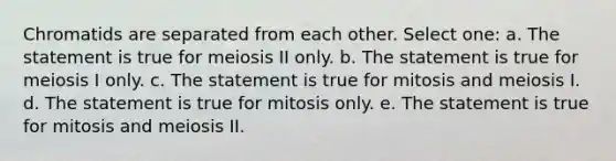 Chromatids are separated from each other. Select one: a. The statement is true for meiosis II only. b. The statement is true for meiosis I only. c. The statement is true for mitosis and meiosis I. d. The statement is true for mitosis only. e. The statement is true for mitosis and meiosis II.