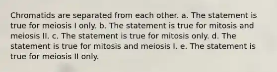 Chromatids are separated from each other. a. The statement is true for meiosis I only. b. The statement is true for mitosis and meiosis II. c. The statement is true for mitosis only. d. The statement is true for mitosis and meiosis I. e. The statement is true for meiosis II only.