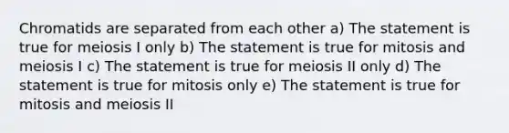 Chromatids are separated from each other a) The statement is true for meiosis I only b) The statement is true for mitosis and meiosis I c) The statement is true for meiosis II only d) The statement is true for mitosis only e) The statement is true for mitosis and meiosis II