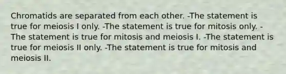 Chromatids are separated from each other. -The statement is true for meiosis I only. -The statement is true for mitosis only. -The statement is true for mitosis and meiosis I. -The statement is true for meiosis II only. -The statement is true for mitosis and meiosis II.