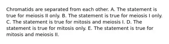 Chromatids are separated from each other. A. The statement is true for meiosis II only. B. The statement is true for meiosis I only. C. The statement is true for mitosis and meiosis I. D. The statement is true for mitosis only. E. The statement is true for mitosis and meiosis II.