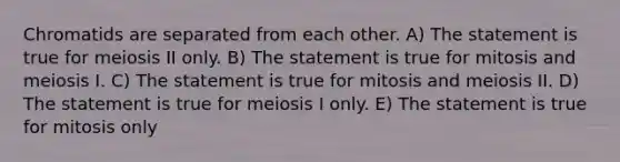 Chromatids are separated from each other. A) The statement is true for meiosis II only. B) The statement is true for mitosis and meiosis I. C) The statement is true for mitosis and meiosis II. D) The statement is true for meiosis I only. E) The statement is true for mitosis only