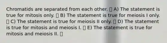 Chromatids are separated from each other. A) The statement is true for mitosis only. B) The statement is true for meiosis I only. C) The statement is true for meiosis II only. D) The statement is true for mitosis and meiosis I. E) The statement is true for mitosis and meiosis II.